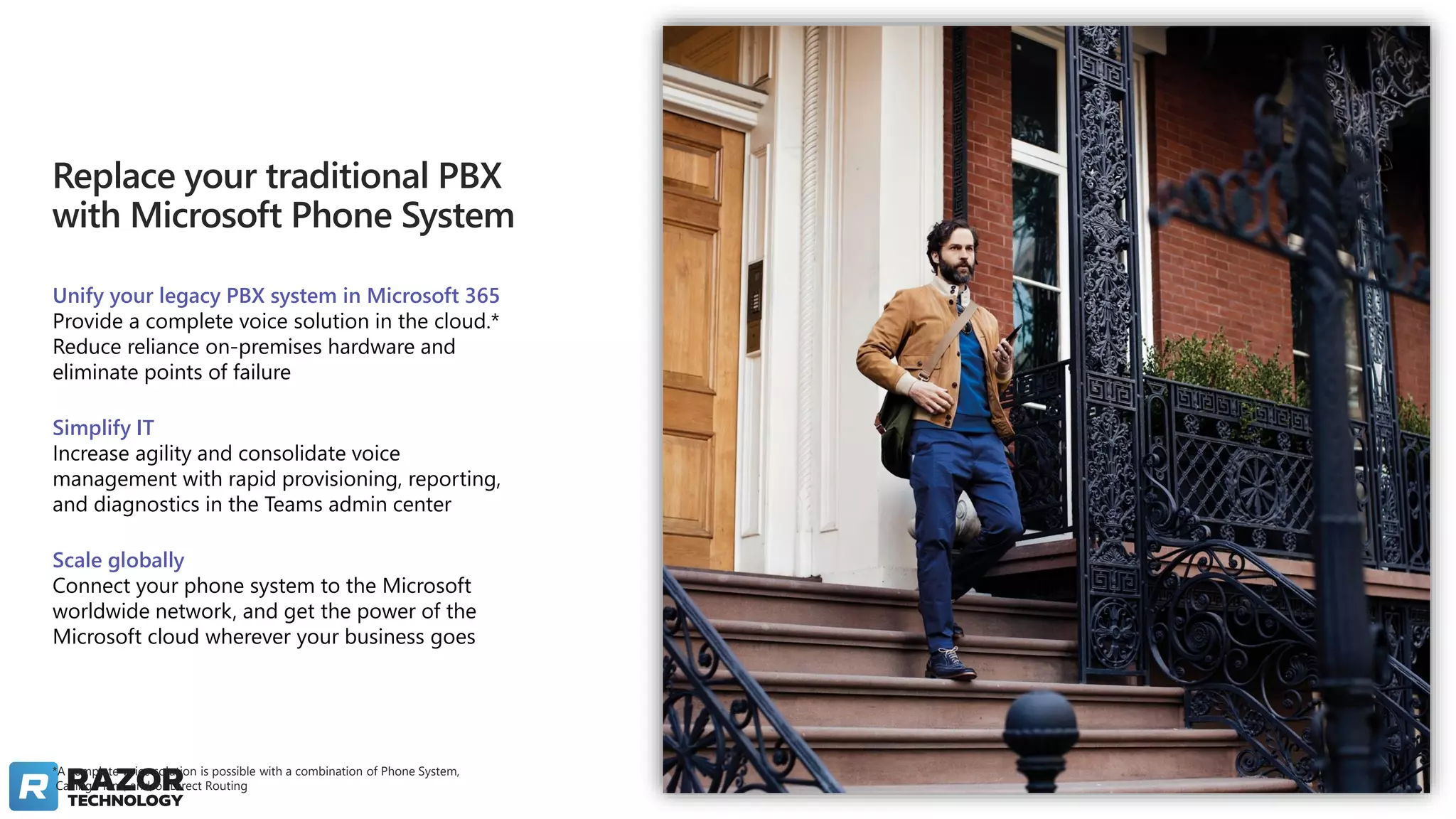 *A complete voice solution is possible with a combination of Phone System,
Calling Plans, and/or Direct Routing
Replace your traditional PBX
with Microsoft Phone System
Unify your legacy PBX system in Microsoft 365
Provide a complete voice solution in the cloud.*
Reduce reliance on-premises hardware and
eliminate points of failure
Simplify IT
Increase agility and consolidate voice
management with rapid provisioning, reporting,
and diagnostics in the Teams admin center
Scale globally
Connect your phone system to the Microsoft
worldwide network, and get the power of the
Microsoft cloud wherever your business goes
 
