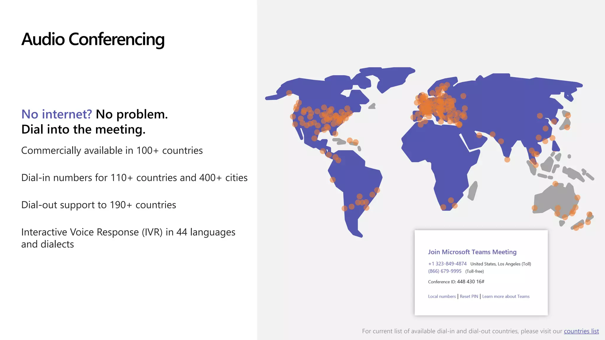 Audio Conferencing
No internet? No problem.
Dial into the meeting.
Commercially available in 100+ countries
Dial-in numbers for 110+ countries and 400+ cities
Dial-out support to 190+ countries
Interactive Voice Response (IVR) in 44 languages
and dialects
For current list of available dial-in and dial-out countries, please visit our countries list
 