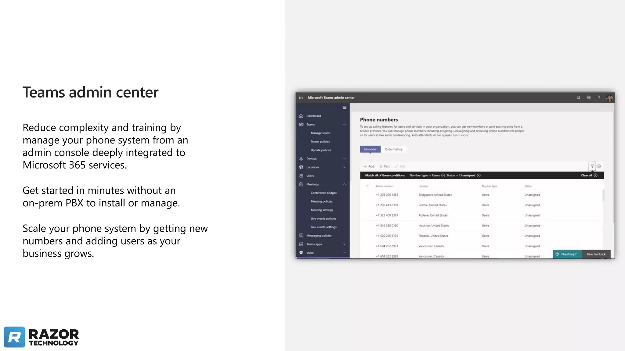 Teams admin center
Reduce complexity and training by
manage your phone system from an
admin console deeply integrated to
Microsoft 365 services.
Get started in minutes without an
on-prem PBX to install or manage.
Scale your phone system by getting new
numbers and adding users as your
business grows.
 