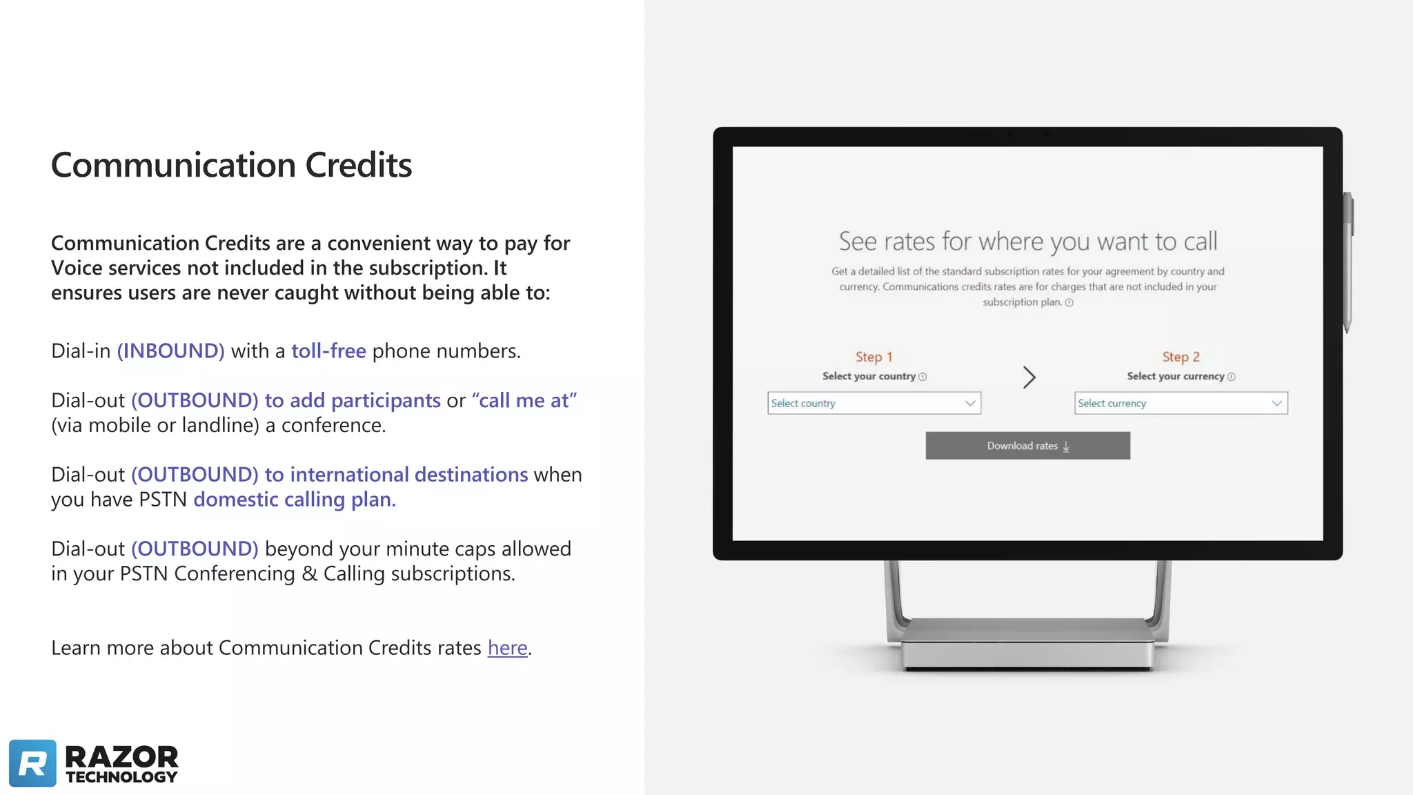 Communication Credits
Communication Credits are a convenient way to pay for
Voice services not included in the subscription. It
ensures users are never caught without being able to:
Dial-in (INBOUND) with a toll-free phone numbers.
Dial-out (OUTBOUND) to add participants or “call me at”
(via mobile or landline) a conference.
Dial-out (OUTBOUND) to international destinations when
you have PSTN domestic calling plan.
Dial-out (OUTBOUND) beyond your minute caps allowed
in your PSTN Conferencing & Calling subscriptions.
Learn more about Communication Credits rates here.
 
