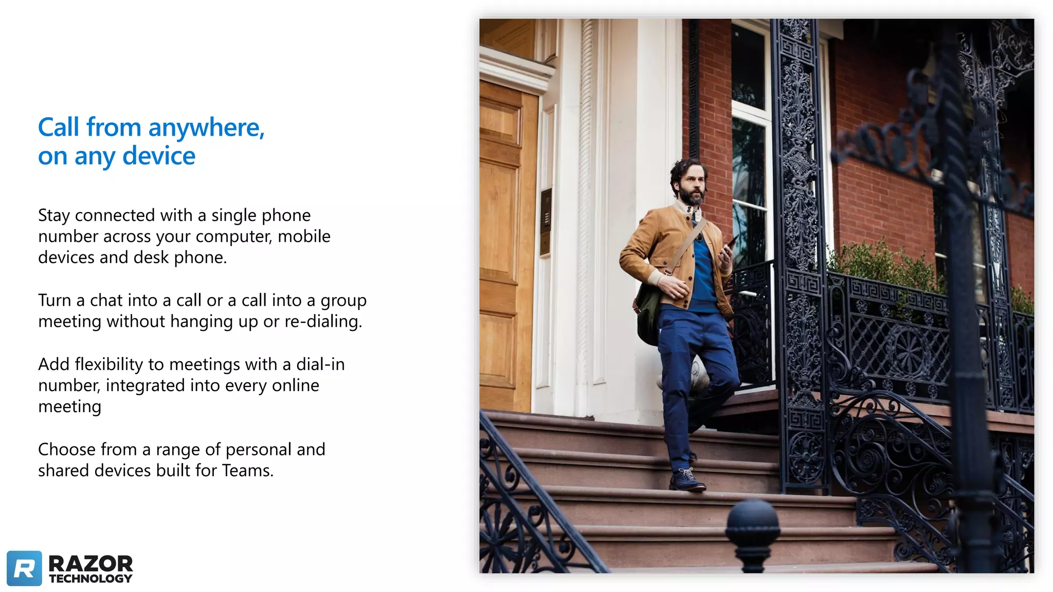 Call from anywhere,
on any device
Stay connected with a single phone
number across your computer, mobile
devices and desk phone.
Turn a chat into a call or a call into a group
meeting without hanging up or re-dialing.
Add flexibility to meetings with a dial-in
number, integrated into every online
meeting
Choose from a range of personal and
shared devices built for Teams.
 