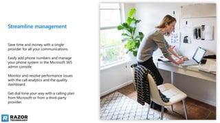 Streamline management
Save time and money with a single
provider for all your communications.
Easily add phone numbers and manage
your phone system in the Microsoft 365
admin console.
Monitor and resolve performance issues
with the call analytics and the quality
dashboard.
Get dial tone your way with a calling plan
from Microsoft or from a third-party
provider.
 