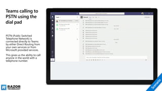 Teams calling to
PSTN using the
dial pad
PSTN (Public Switched
Telephone Network) is
connected directly to Teams
by either Direct Routing from
your own services or from
Microsoft provided services.
This gives us the ability to call
anyone in the world with a
telephone number.
 