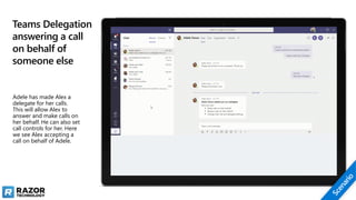 Teams Delegation
answering a call
on behalf of
someone else
Adele has made Alex a
delegate for her calls.
This will allow Alex to
answer and make calls on
her behalf. He can also set
call controls for her. Here
we see Alex accepting a
call on behalf of Adele.
 