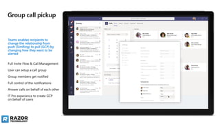 Group call pickup
Teams enables recipients to
change the relationship from
push (SimRing) to pull (GCP) by
changing how they want to be
alerted
Full Invite Flow & Call Management
User can setup a call group
Group members get notified
Full control of the notifications
Answer calls on behalf of each other
IT Pro experience to create GCP
on behalf of users
 