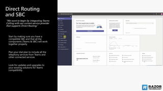 Direct Routing
and SBC
“We want to begin by integrating Teams
Calling with our current service provider
that supports Direct Routing.”
Look for updates and upgrades to
your existing solutions for Teams
compatibility.
Plan your dial plan to include all the
telephony services from Teams and
other connected services
Start by making sure you have a
compatible SBC and that all the
components (Teams & SBC) will work
together properly
 