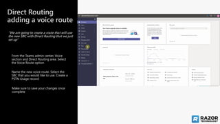 Direct Routing
adding a voice route
“We are going to create a route that will use
the new SBC with Direct Routing that we just
set up”
Make sure to save your changes once
complete
Name the new voice route. Select the
SBC that you would like to use. Create a
PSTN Usage record
From the Teams admin center, Voice
section and Direct Routing area. Select
the Voice Route option
 