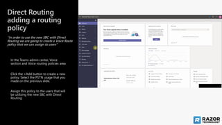 Direct Routing
adding a routing
policy
“In order to use the new SBC with Direct
Routing we are going to create a Voice Route
policy that we can assign to users”
Assign this policy to the users that will
be utilizing the new SBC with Direct
Routing
Click the +Add button to create a new
policy. Select the PSTN usage that you
made on the previous slide.
In the Teams admin center, Voice
section and Voice routing policies area
 