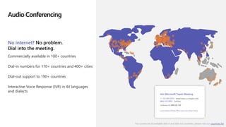 Audio Conferencing
No internet? No problem.
Dial into the meeting.
Commercially available in 100+ countries
Dial-in numbers for 110+ countries and 400+ cities
Dial-out support to 190+ countries
Interactive Voice Response (IVR) in 44 languages
and dialects
For current list of available dial-in and dial-out countries, please visit our countries list
 