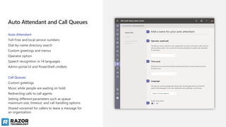 Auto Attendant and Call Queues
Auto Attendant
Toll-Free and local service numbers
Dial-by-name directory search
Custom greetings and menus
Operator option
Speech recognition in 14 languages
Admin portal UI and PowerShell cmdlets
Call Queues
Custom greetings
Music while people are waiting on hold.
Redirecting calls to call agents
Setting different parameters such as queue
maximum size, timeout, and call handling options.
Shared voicemail for callers to leave a message for
an organization.
 