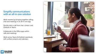 Simplify communications
with an all-in-one solution
Work smarter by bringing together calling,
chat and meetings in an all-in-one app
Quickly start a call from chat, contact card,
Outlook or Teams
Collaborate in the Office apps within
calls and meetings
Work across Teams & Outlook seamlessly
with unified contacts and calendars
 