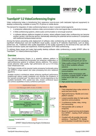 DATASHEET



TeamSpirit® 3.2 VideoConferencing Engine
Video conferencing today is transitioning from expensive room-to-room (with dedicated high-end equipment) to
desktop conferencing, available on every PC, IP-phone or mobile device
The demand for integration of video conferencing feature is clear in several market segments:
    • in enterprise collaboration solutions video communication is the next logical step in productivity increase
         •     in Web-conferencing systems, where audio communication is not enough anymore
         •     in software delivery platforms targeted at carriers, where software based video conferencing can become
               another carriers’ over-the-top service, dramatically extending the potential service audience in comparison
               with traditional hardware-based service.
Among the factors preventing wide deployment of software video conferencing are high development complexity,
significant infrastructure cost and insufficient visual quality, caused by IP networks impairments, such as delay,
packet loss, etc. Traditional video quality degradation to the quality supported by the terminal of the user with the
poorest connection spoils user-experience, hindering adoption of IP video conferencing.
To address these issues and make high-quality desktop software video conferencing a reality SPIRIT offers its
TeamSpirit® 3.2 VideoConferencing Engine.

    Overview                                                                      Highlights
    The VideoConferencing Engine is a powerful software platform to               • Up to 8000 voice and 1000 video
    integrate video conferencing functionality into enterprise collaboration or     conferences participants per server
    web-conferencing systems or software delivery platforms. The solution
    boosts attractive video quality, high performance and up to 4-10 times        • Video quality at least 25% better than
    lower infrastructure cost.                                                      that of other available software
                                                                                    solutions
    The Engine includes all the required media processing functionality along
    with SPIRIT’s unique speech and video processing and error resilience         • Lowest possible delay for real-time
    algorithms.                                                                     communications

    Scalable solution’s architecture allows achieving significant performance
                                                                                  • Scalable media transmission with
    breakthrough without quality drawbacks and removes the limitations of           proprietary scalable SPIRIT IP-MR™
    the “poorest connected user”: the data is sent in chunks depending on the       (voice) and H.264 SVC1 (video)
    available bandwidth, CPU, packet loss ratio, chosen conference layout           codecs
    and camera capabilities of every conference participant.                      • High packet loss robustness

                                                                                  Benefits
                                                                                  • Fully-integrated plug-n-play solution to
                                                                                    save time and money
                                                                                  • High-performance, flexible and cross-
                                                                                    platform solution
                                                                                  • Lowest possible delay for high-quality
                                                                                    real-time communications
                                                                                  • 3 conference modes: relay, mixing
                                                                                    and transcoding
                                                                                  • Interoperable with a variety of
                                                                                    endpoints
                                                                                  • Based on award-winning technologies
                                                                                    from SPIRIT – leading V2oIP software
                                                                                    developer
                                                                                  • Coupled with all possible client-side
                                                                                    solutions – TeamSpirit® PC, Mobile
                                                                                    and Embedded Voice&Video Engines
                       SPIRIT VideoConferencing Engine Architecture

1
    Call for details

    TeamSpirit® Videoconferencing Engine                                                                Copyright © 2009, SPIRIT
 