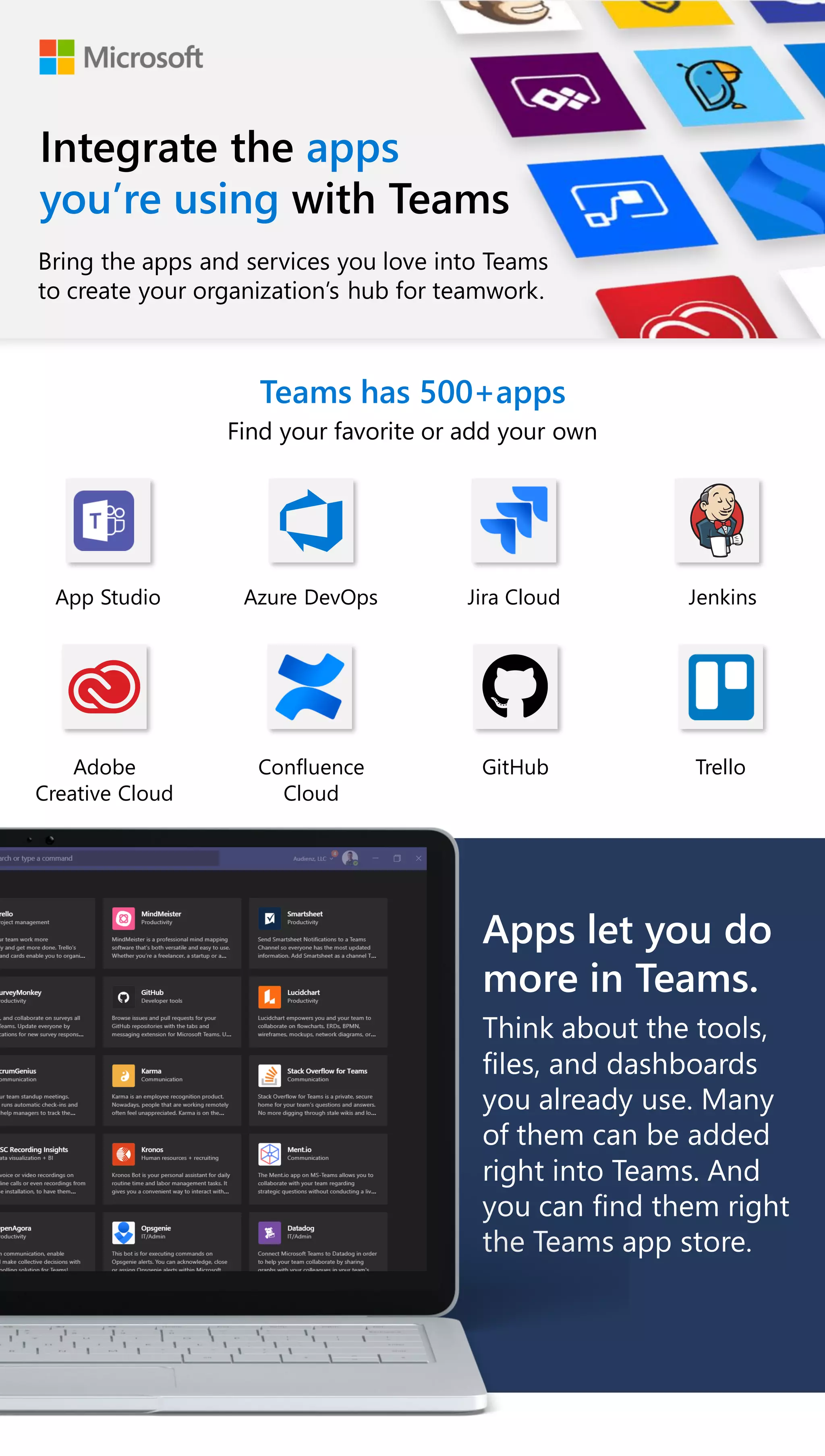 Integrate the apps
youâre using with Teams
Teams has 500+apps
Find your favorite or add your own
Bring the apps and services you love into Teams
to create your organizationâs hub for teamwork.
App Studio Azure DevOps Jira Cloud Jenkins
Adobe
Creative Cloud
Confluence
Cloud
GitHub Trello
Apps let you do
more in Teams.
Think about the tools,
files, and dashboards
you already use. Many
of them can be added
right into Teams. And
you can find them right
the Teams app store.