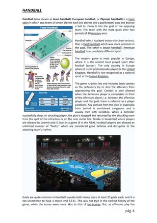 HANDBALL
Handball (also known as team handball, European handball, or Olympic handball) is a team
sport in which two teams of seven players each (six players and a goalkeeper) pass and bounce
                                            a ball to throw it into the goal of the opposing
                                            team. The team with the most goals after two
                                            periods of 30 minutes wins.

                                             Handball which is played indoors has two variants.
                                             One is field handball which was more common in
                                             the past. The other is beach handball. American
                                             handball is a completely different sport.

                                             The modern game is most popular in Europe,
                                             where it is the second most played sport after
                                             football (soccer). The only country in Europe
                                             where it is not professionally played is the United
                                             Kingdom. Handball is not recognised as a national
                                             sport in the United Kingdom.

                                              The game is quite fast and includes body contact
                                              as the defenders try to stop the attackers from
                                              approaching the goal. Contact is only allowed
                                              when the defensive player is completely in front
                                              of the offensive player, i.e. between the offensive
                                              player and the goal, there is referred as a player
                                              sandwich. Any contact from the side or especially
                                              from behind is considered dangerous and is
                                              usually met with penalties. When a defender
successfully stops an attacking player, the play is stopped and restarted by the attacking team
from the spot of the infraction or on the nine meter line. Unlike in basketball where players
are allowed to commit only 5 fouls in a game (6 in the NBA), handball players are allowed an
unlimited number of "faults," which are considered good defense and disruptive to the
attacking team's rhythm.




Goals are quite common in handball; usually both teams score at least 20 goals each, and it is
not uncommon to have a match end 33-31. This was not true in the earliest history of the
game, when the scores were more akin to that of ice hockey. But, as offensive play has

                                                                                        pág. 4
 