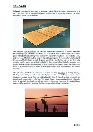 VOLLEYBALL
Volleyball is an Olympic team sport in which two teams of 6 active players are separated by a
net. Each team tries to score points against one another by grounding a ball on the other
team's court under organized rules.




The complete rules of volleyball are extensive, and points are awarded as follows: If the ball
touches the ground outside the court area, the team which made contact with it last loses the
point. If the ball touches the ground on team A's side of the net, team B is awarded a point,
and vice-versa. The ball must be hit over the net to get a point. The team who wins the point
then serves. The first team to reach 25 points wins the set and the first team to win three sets
wins the match.] Teams can contact the ball only three times before the ball crosses the net,
and consecutive contacts must be made by different players. The ball is usually played with the
hands or arms, but players can legally strike or push (short contact) the ball with any part of
the body.

Through time, volleyball has developed to involve common techniques of spiking, passing,
blocking, and setting, as well as specialized player positions and offensive and defensive
structures. Because many plays are made above the top of the net, vertical jumping is an
athletic skill emphasised in volleyball. This article focuses on competitive indoor volleyball,
which is carefully regulated and played indoors. Numerous variations of volleyball have
developed for casual play, including the Olympic spin-off sport beach volleyball.




                                                                                        pág. 6
 