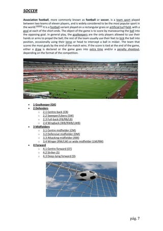 SOCCER
Association football, more commonly known as football or soccer, is a team sport played
between two teams of eleven players, and is widely considered to be the most popular sport in
the world.[1][2][3] It is a football variant played on a rectangular grass or artificial turf field, with a
goal at each of the short ends. The object of the game is to score by manoeuvring the ball into
the opposing goal. In general play, the goalkeepers are the only players allowed to use their
hands or arms to propel the ball; the rest of the team usually use their feet to kick the ball into
position, occasionally using their torso or head to intercept a ball in midair. The team that
scores the most goals by the end of the match wins. If the score is tied at the end of the game,
either a draw is declared or the game goes into extra time and/or a penalty shootout,
depending on the format of the competition.




        1 Goalkeeper (GK)
        2 Defenders
             o 2.1 Centre-back (CB)
             o 2.2 Sweeper/Libero (SW)
             o 2.3 Full-back (FB/RB/LB)
             o 2.4 Wingback (WB/RWB/LWB)
        3 Midfielders
             o 3.1 Centre midfielder (CM)
             o 3.2 Defensive midfielder (DM)
             o 3.3 Attacking midfielder (AM)
             o 3.4 Winger (RW/LW) or wide midfielder (LM/RM)
        4 Forward
             o 4.1 Centre forward (CF)
             o 4.2 Striker (S)
             o 4.3 Deep-lying forward (SS




                                                                                                  pág. 7
 