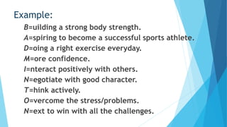 Example:
B=uilding a strong body strength.
A=spiring to become a successful sports athlete.
D=oing a right exercise everyday.
M=ore confidence.
I=nteract positively with others.
N=egotiate with good character.
T=hink actively.
O=vercome the stress/problems.
N=ext to win with all the challenges.
 