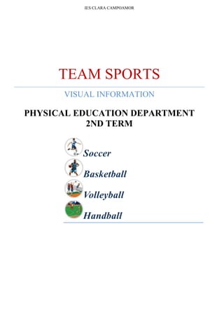 IES CLARA CAMPOAMORTEAM SPORTSVISUAL INFORMATIONPHYSICAL EDUCATION DEPARTMENT2ND TERMSoccerBasketballVolleyballHandball<br />Soccer<br />Sport with two opposing teams of 11 players who attempt to score in the opponent’s goal by kicking or knocking the ball in with any part of the body except the arms and hands.<br />Playing field<br />Rectangular surface covered with natural or synthetic grass on which a soccer match is played; a game has two 45-minute halves.<br />Player positions<br />Various tactical schemes are used in soccer; among the best known is the 4-4-2, a formation with four defenders, four midfielders and two forwards.<br />Soccer player<br />A soccer player is allowed to touch the ball with any part of the body except the arms and hands. <br />Basketball<br />Sport with two opposing teams of five players who score points by throwing a ball into the opposing team’s basket.<br />Court<br />Hard rectangular surface (50 ft x 94 ft) on which a basketball game is played.<br />Player positions<br />Five players per team are on the court; they all play both offense and defense.<br />Basketball player<br />Member of a basketball team; a player moves the ball forward by dribbling, which is bouncing the ball with one hand.<br />Volleyball<br />Sport with two opposing teams of six players who try to ground the ball in the opposing zone by hitting it over the net with their hands.<br />Court<br />Hard rectangular surface (30 ft x 60 ft) on which a volleyball game is played; the first team to win three sets wins the game.<br />Techniques<br />Players must master various techniques to dig up the ball, pass it and make attack hits. <br />Beach volleyball<br />Sport with two opposing teams of two players who try to ground the ball in the opposing zone by hitting it over a net with their hands.<br />Handball<br />Sport with two opposing teams of seven players who try to score points by throwing the ball into the opposing team’s net.<br />Court<br />Hard rectangular surface (20 m x 40 m) on which a handball game is played; a game is made up of two 30-minute periods with a 10-minute break between them.<br />Player positions<br />Each team is allowed seven players on the court; players are not allowed to take more than three steps with the ball or to hold it for more than three seconds.<br />