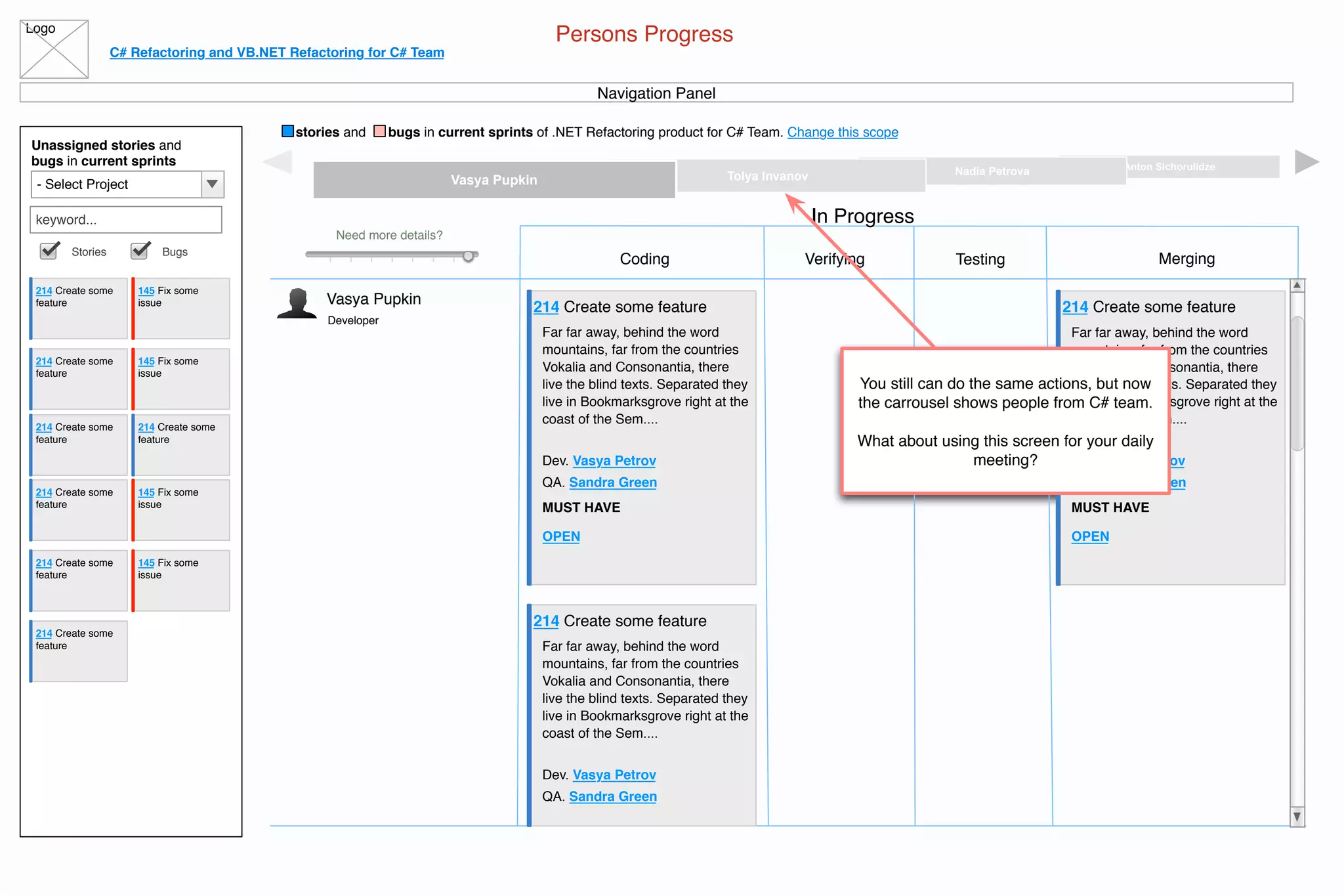 Logo
C# Refactoring and VB.NET Refactoring for C# Team
stories and bugs in current sprints of .NET Refactoring product for C# Team. Change this scope
Persons Progress
Navigation Panel
Unassigned stories and
bugs in current sprints
- Select Project
keyword...
Stories Bugs
214 Create some
feature
145 Fix some
issue
214 Create some
feature
145 Fix some
issue
214 Create some
feature
214 Create some
feature
145 Fix some
issue
214 Create some
feature
145 Fix some
issue
214 Create some
feature
214 Create some
feature
Integration TeamCore TeamVB.NET TeamC# Team
Anton SichorulidzeNadia PetrovaTolya InvanovVasya Pupkin
Developer
Vasya Pupkin
Need more details?
Coding
In Progress
Verifying Testing Merging
214 Create some feature
Far far away, behind the word
mountains, far from the countries
Vokalia and Consonantia, there
live the blind texts. Separated they
live in Bookmarksgrove right at the
coast of the Sem....
Dev. Vasya Petrov
QA. Sandra Green
MUST HAVE
OPEN
214 Create some feature
Far far away, behind the word
mountains, far from the countries
Vokalia and Consonantia, there
live the blind texts. Separated they
live in Bookmarksgrove right at the
coast of the Sem....
Dev. Vasya Petrov
QA. Sandra Green
214 Create some feature
Far far away, behind the word
mountains, far from the countries
Vokalia and Consonantia, there
live the blind texts. Separated they
live in Bookmarksgrove right at the
coast of the Sem....
Dev. Vasya Petrov
QA. Sandra Green
MUST HAVE
OPEN
You still can do the same actions, but now
the carrousel shows people from C# team.
What about using this screen for your daily
meeting?
 