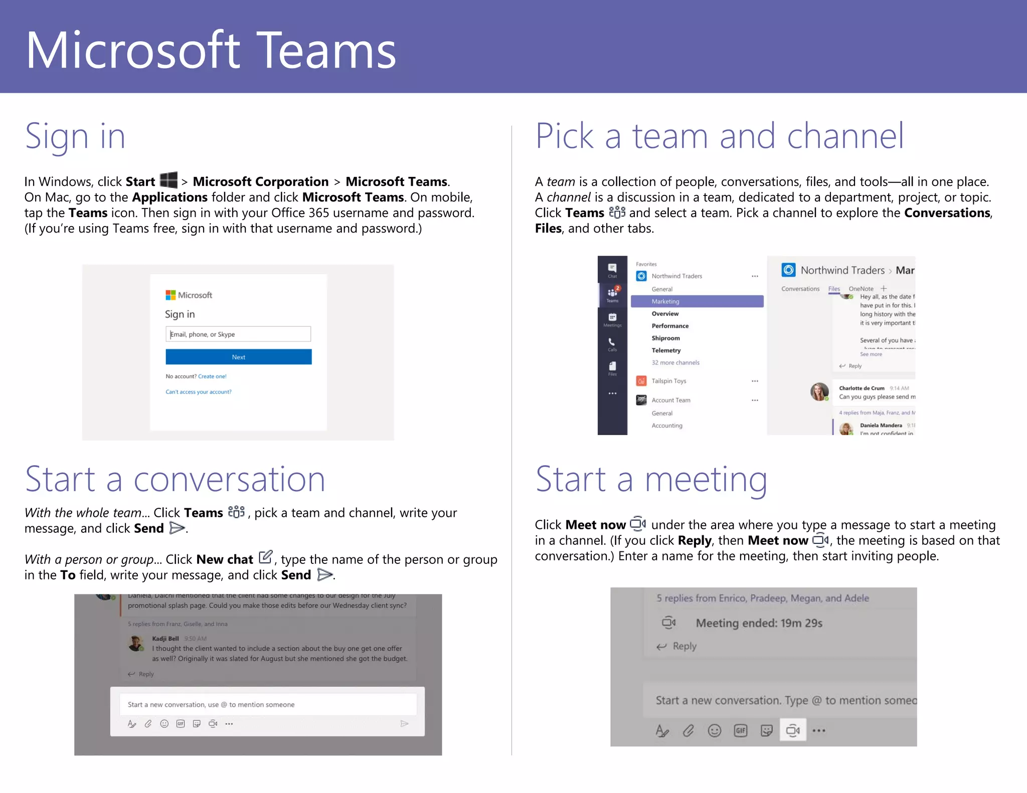 PowerPoint 2016
Sign in
In Windows, click Start > Microsoft Corporation > Microsoft Teams.
On Mac, go to the Applications folder and click Microsoft Teams. On mobile,
tap the Teams icon. Then sign in with your Office 365 username and password.
(If you’re using Teams free, sign in with that username and password.)
Pick a team and channel
A team is a collection of people, conversations, files, and tools—all in one place.
A channel is a discussion in a team, dedicated to a department, project, or topic.
Click Teams and select a team. Pick a channel to explore the Conversations,
Files, and other tabs.
Start a conversation
With the whole team... Click Teams , pick a team and channel, write your
message, and click Send .
With a person or group... Click New chat , type the name of the person or group
in the To field, write your message, and click Send .
Microsoft Teams
Start a meeting
Click Meet now under the area where you type a message to start a meeting
in a channel. (If you click Reply, then Meet now , the meeting is based on that
conversation.) Enter a name for the meeting, then start inviting people.
 