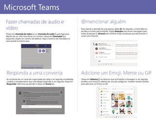 Adicione um Emoji, Meme ou GIF
Clique em Adesivo na caixa em que você digita a mensagem e, em seguida,
escolha uma meme ou adesivo de uma das categorias. Também existem botões
para adicionar um Emoji ou GIF.
@mencionar alguém
Para chamar a atenção de uma pessoa, digite @, em seguida, o nome dela (ou
escolha-a na lista que é exibida). Digite @equipe para enviar mensagem para
todos da equipe ou @canal para notificar todas as pessoas que adicionaram o
canal como favorito.
PowerPoint 2016
Microsoft Teams
Fazer chamadas de áudio e
vídeo
Clique em chamada de vídeo ou chamada de áudio para ligar para
alguém de um chat. Para discar um número, clique em Chamadas à
esquerda e digite um número de telefone. Veja o histórico de chamadas e a
caixa postal na mesma área.
Responda a uma conversa
As conversas de um canal são organizadas por data e, em seguida, encadeadas.
Localize o encadeamento que você deseja responder e, em seguida, clique em
Responder. Adicione sua opinião e clique em Enviar .
 
