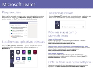 Pesquise coisas
Digite uma frase na caixa de comandos na parte superior do aplicativo e pressione
Enter. Em seguida, selecione a guia Mensagens, Pessoas ou Arquivos. Selecione
um item ou clique em Filtro para refinar os resultados da pesquisa.
Obter outros Guias de Início Rápido
Para baixar nossos guias de início rápido gratuitos para seus outros aplicativos
favoritos, vá para https://go.microsoft.com/fwlink/?linkid=2008317.
Próximas etapas com o
Microsoft Teams
Veja as novidades do Office
Explore os recursos novos e aprimorados do Microsoft Teams e de outros
aplicativos do Office. Acesse mais informações em
https://go.microsoft.com/fwlink/?linkid=871117.
Obtenha vídeos, tutoriais e treinamento gratuito para o Microsoft Teams
Você está pronto para aproveitar ao máximo tudo o que o Microsoft Teams tem a
oferecer? Explore nossas opções de treinamento gratuito em
https://go.microsoft.com/fwlink/?linkid=2008318.
Envie-nos seus comentários
Amamos o Microsoft Teams? Tem alguma sugestão de melhoria para
compartilhar conosco? No lado esquerdo do aplicativo, clique em Ajuda >
Fornecer comentários. Obrigado!
Microsoft Teams
Localize seus aplicativos pessoais
Clique em Mais aplicativos adicionados para ver seus aplicativos pessoais.
Você pode abri-los ou desinstalá-los aqui. Adicione mais aplicativos em
Aplicativos .
Adicione aplicativos
Clicar em Aplicativos à esquerda. Aqui, você pode selecionar os aplicativos que
deseja usar no Teams, selecionar as configurações apropriadas e Adicionar.
 