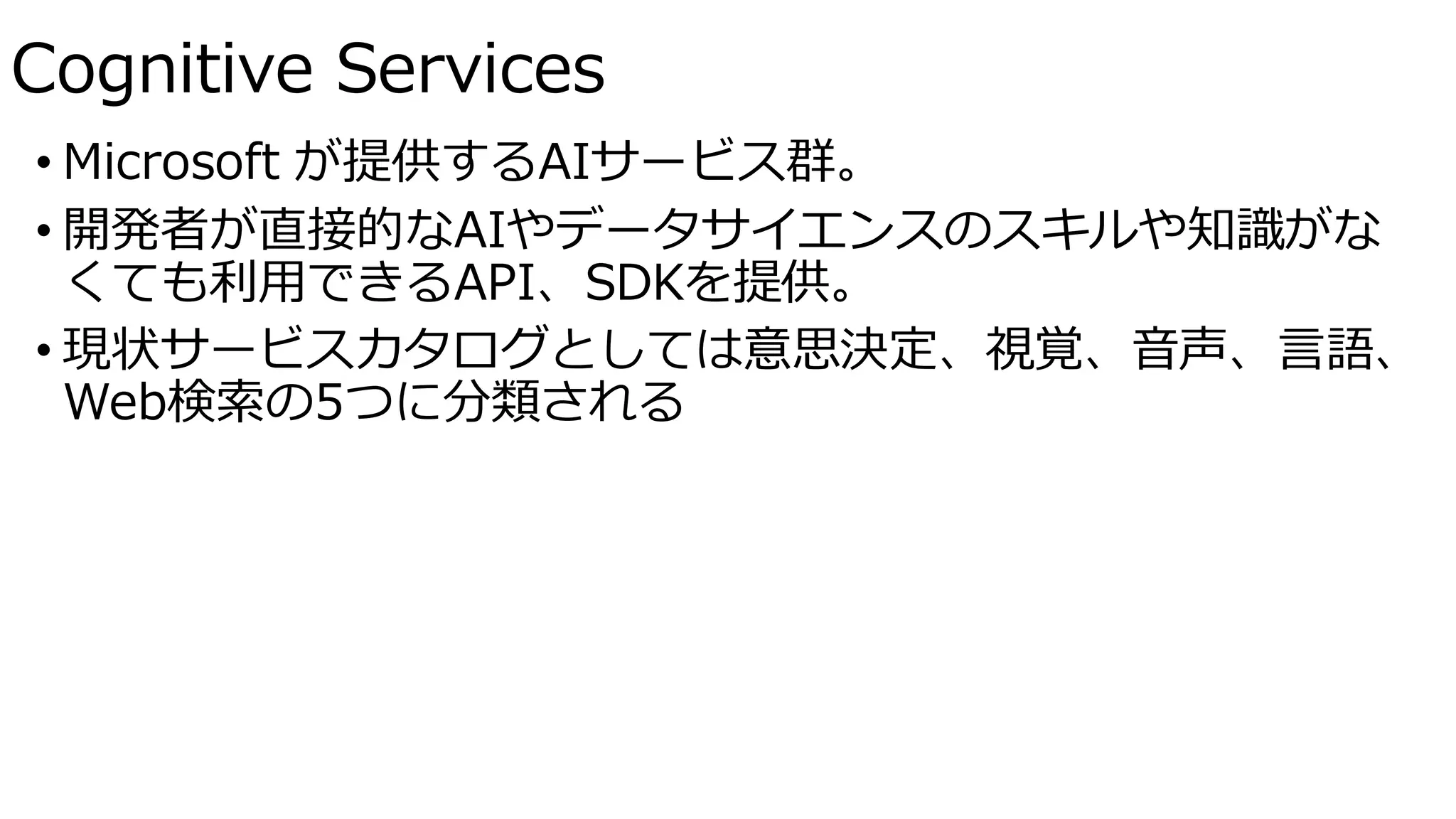 • Microsoft が提供するAIサービス群。
• 開発者が直接的なAIやデータサイエンスのスキルや知識がな
くても利用できるAPI、SDKを提供。
• 現状サービスカタログとしては意思決定、視覚、音声、言語、
Web検索の5つに分類される
Cognitive Services
 
