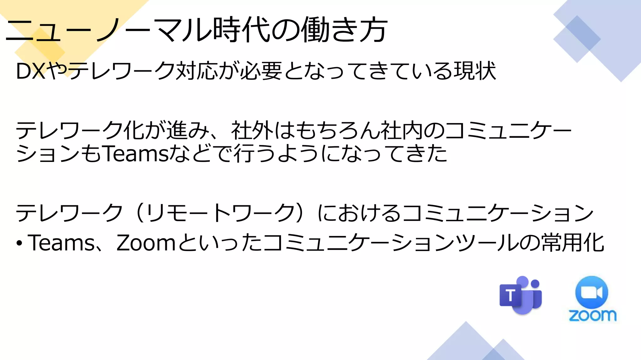 ニューノーマル時代の働き方
DXやテレワーク対応が必要となってきている現状
テレワーク化が進み、社外はもちろん社内のコミュニケー
ションもTeamsなどで行うようになってきた
テレワーク（リモートワーク）におけるコミュニケーション
• Teams、Zoomといったコミュニケーションツールの常用化
 