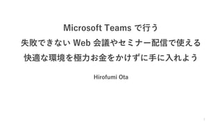 Microsoft Teams で行う
失敗できない Web 会議やセミナー配信で使える
快適な環境を極力お金をかけずに手に入れよう
Hirofumi Ota
1
 