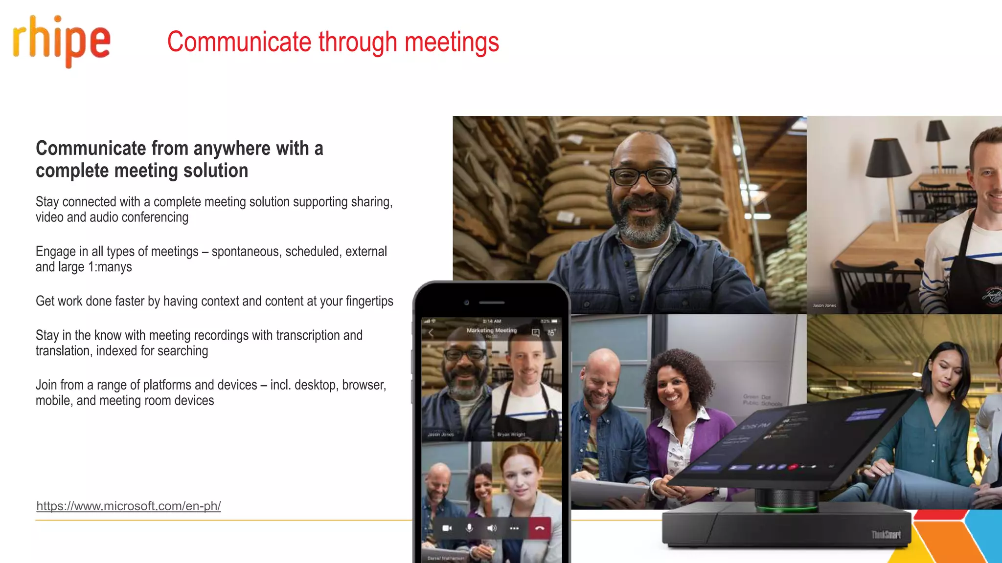 Communicate through meetings
Communicate from anywhere with a
complete meeting solution
Stay connected with a complete meeting solution supporting sharing,
video and audio conferencing
Engage in all types of meetings – spontaneous, scheduled, external
and large 1:manys
Get work done faster by having context and content at your fingertips
Stay in the know with meeting recordings with transcription and
translation, indexed for searching
Join from a range of platforms and devices – incl. desktop, browser,
mobile, and meeting room devices
https://www.microsoft.com/en-ph/
 