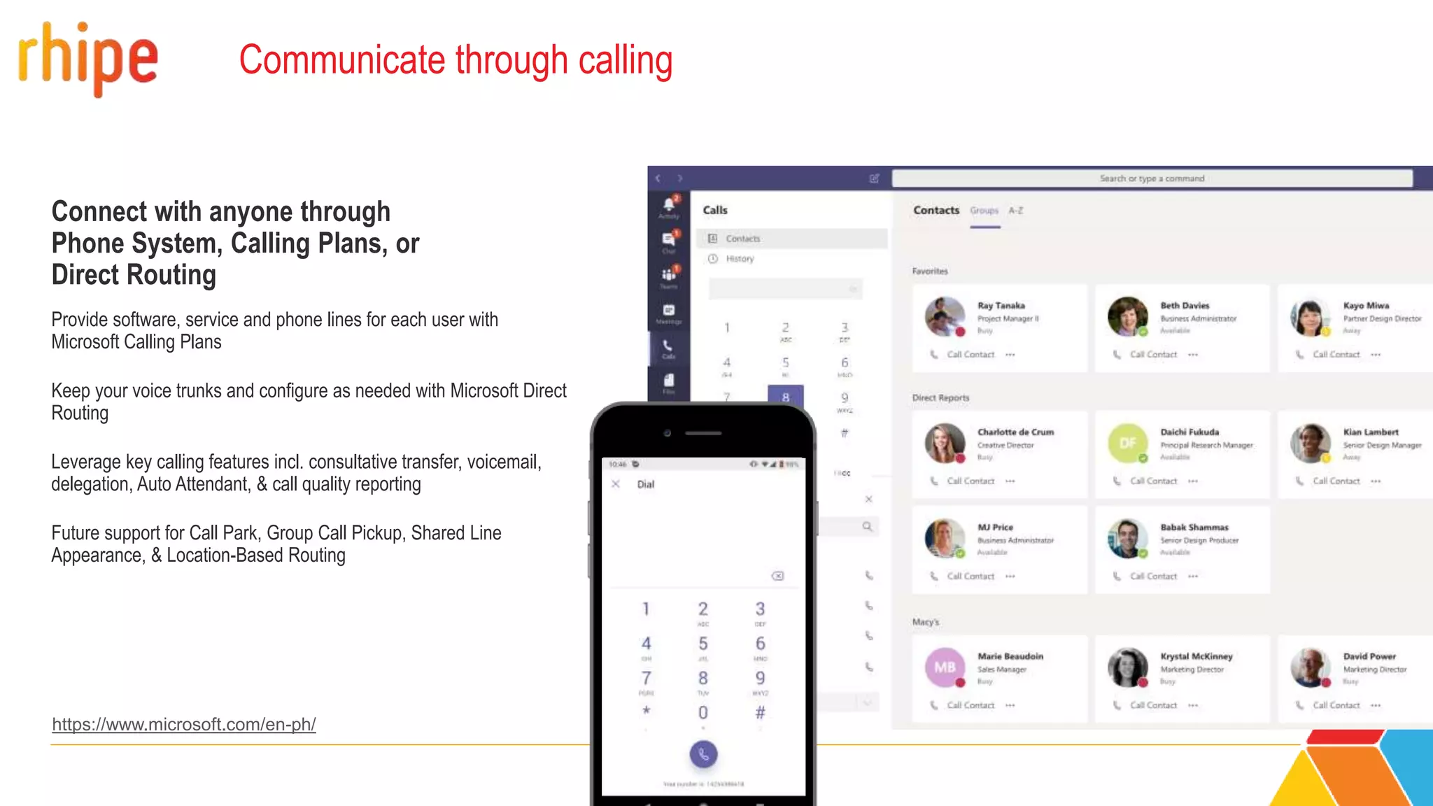 Communicate through calling
Connect with anyone through
Phone System, Calling Plans, or
Direct Routing
Provide software, service and phone lines for each user with
Microsoft Calling Plans
Keep your voice trunks and configure as needed with Microsoft Direct
Routing
Leverage key calling features incl. consultative transfer, voicemail,
delegation, Auto Attendant, & call quality reporting
Future support for Call Park, Group Call Pickup, Shared Line
Appearance, & Location-Based Routing
15551234567
https://www.microsoft.com/en-ph/
 