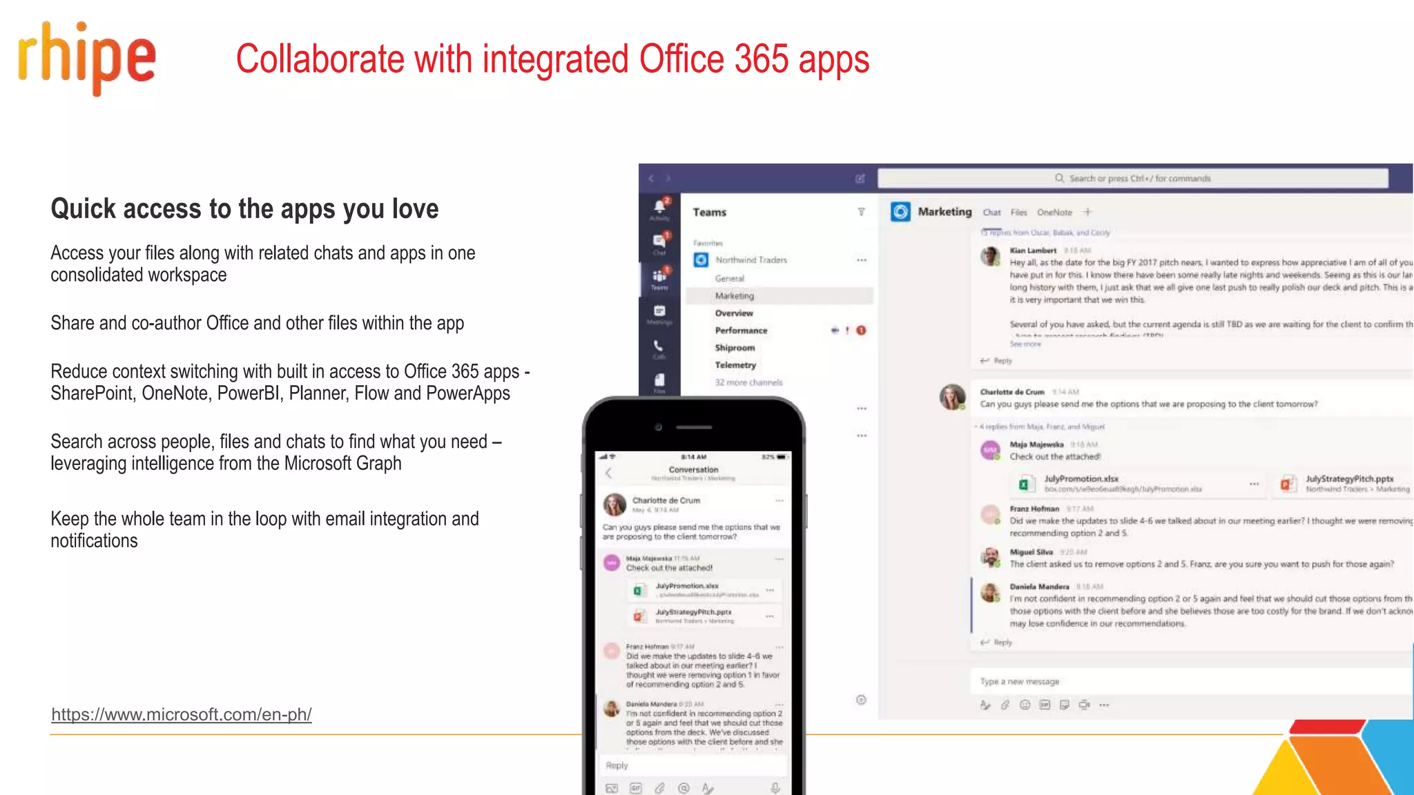 Collaborate with integrated Office 365 apps
Quick access to the apps you love
Access your files along with related chats and apps in one
consolidated workspace
Share and co-author Office and other files within the app
Reduce context switching with built in access to Office 365 apps -
SharePoint, OneNote, PowerBI, Planner, Flow and PowerApps
Search across people, files and chats to find what you need –
leveraging intelligence from the Microsoft Graph
Keep the whole team in the loop with email integration and
notifications
https://www.microsoft.com/en-ph/
 