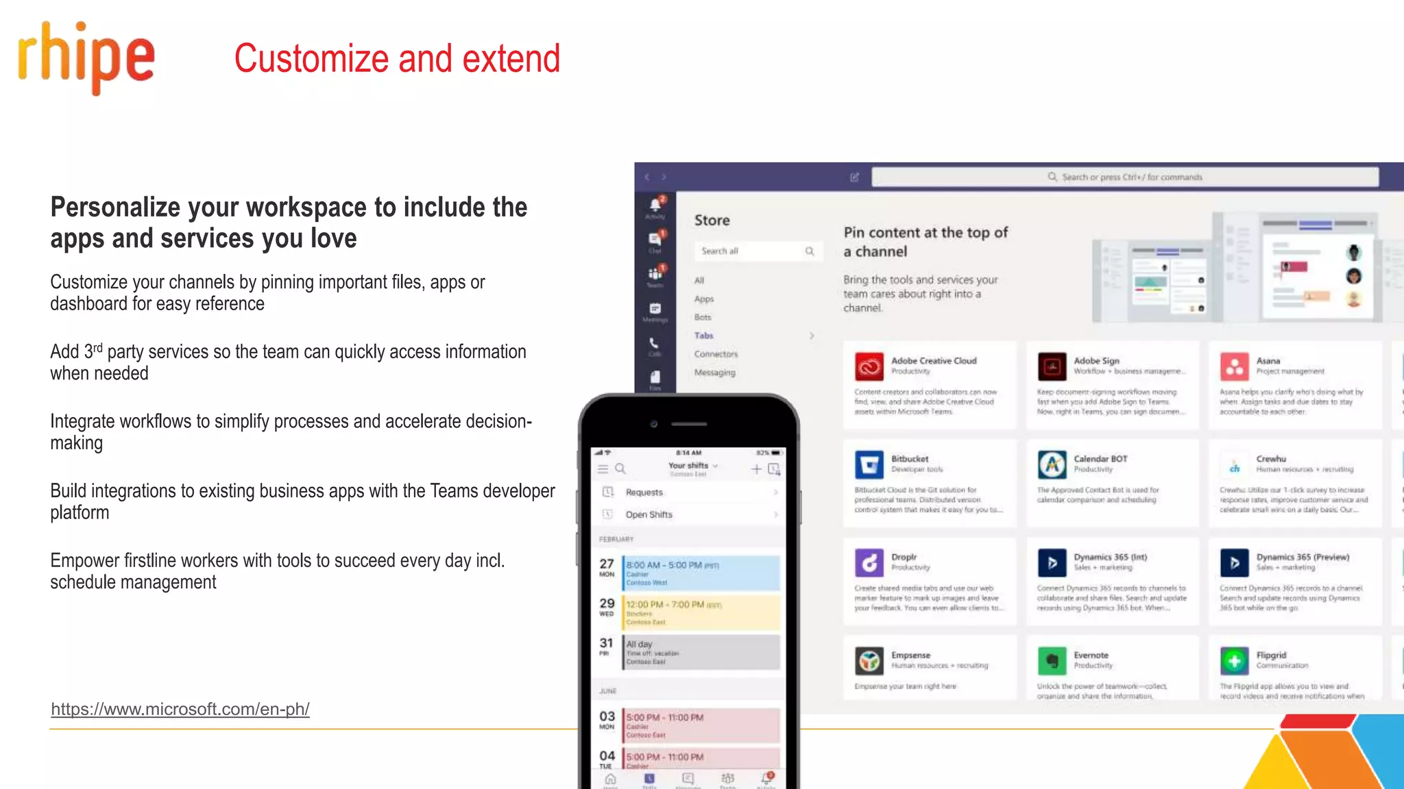 Customize and extend
Personalize your workspace to include the
apps and services you love
Customize your channels by pinning important files, apps or
dashboard for easy reference
Add 3rd party services so the team can quickly access information
when needed
Integrate workflows to simplify processes and accelerate decision-
making
Build integrations to existing business apps with the Teams developer
platform
Empower firstline workers with tools to succeed every day incl.
schedule management
https://www.microsoft.com/en-ph/
 