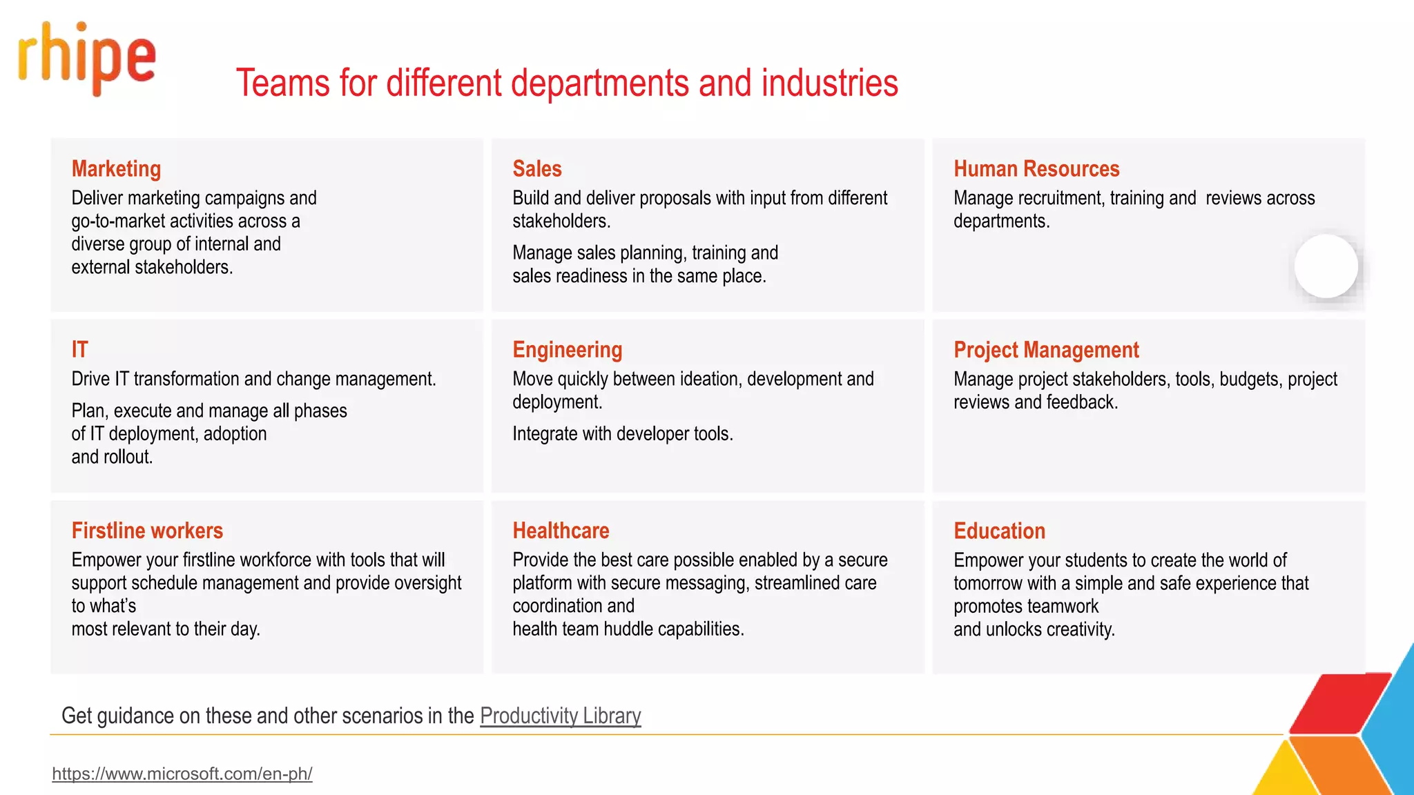 Teams for different departments and industries
Marketing
Deliver marketing campaigns and
go-to-market activities across a
diverse group of internal and
external stakeholders.
Firstline workers
Empower your firstline workforce with tools that will
support schedule management and provide oversight
to what’s
most relevant to their day.
Healthcare
Provide the best care possible enabled by a secure
platform with secure messaging, streamlined care
coordination and
health team huddle capabilities.
Project Management
Manage project stakeholders, tools, budgets, project
reviews and feedback.
IT
Drive IT transformation and change management.
Plan, execute and manage all phases
of IT deployment, adoption
and rollout.
Engineering
Move quickly between ideation, development and
deployment.
Integrate with developer tools.
Education
Empower your students to create the world of
tomorrow with a simple and safe experience that
promotes teamwork
and unlocks creativity.
Sales
Build and deliver proposals with input from different
stakeholders.
Manage sales planning, training and
sales readiness in the same place.
Human Resources
Manage recruitment, training and reviews across
departments.
Get guidance on these and other scenarios in the Productivity Library
https://www.microsoft.com/en-ph/
 