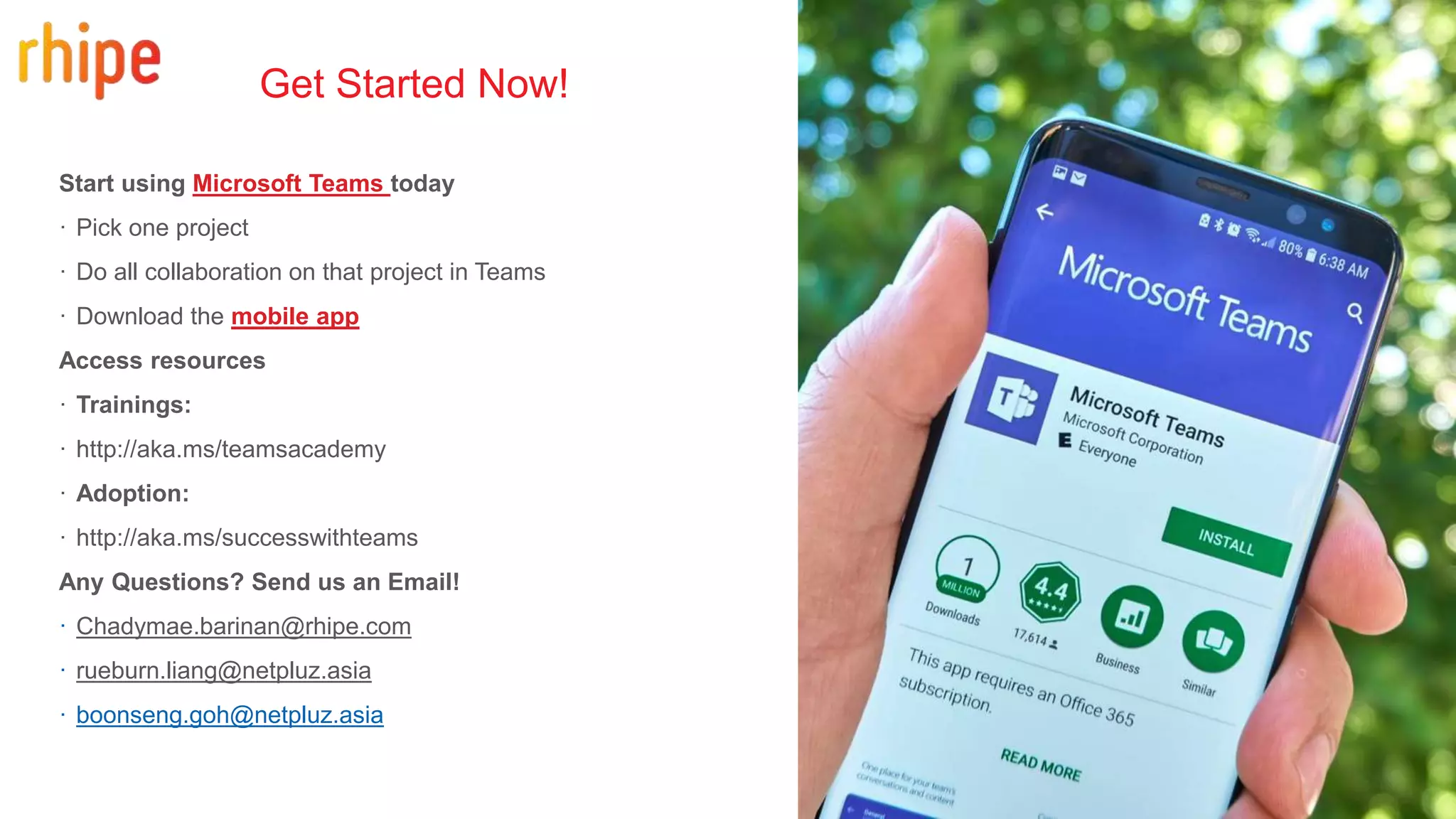 Start using Microsoft Teams today
· Pick one project
· Do all collaboration on that project in Teams
· Download the mobile app
Access resources
· Trainings:
· http://aka.ms/teamsacademy
· Adoption:
· http://aka.ms/successwithteams
Any Questions? Send us an Email!
· Chadymae.barinan@rhipe.com
· rueburn.liang@netpluz.asia
· boonseng.goh@netpluz.asia
Get Started Now!
 