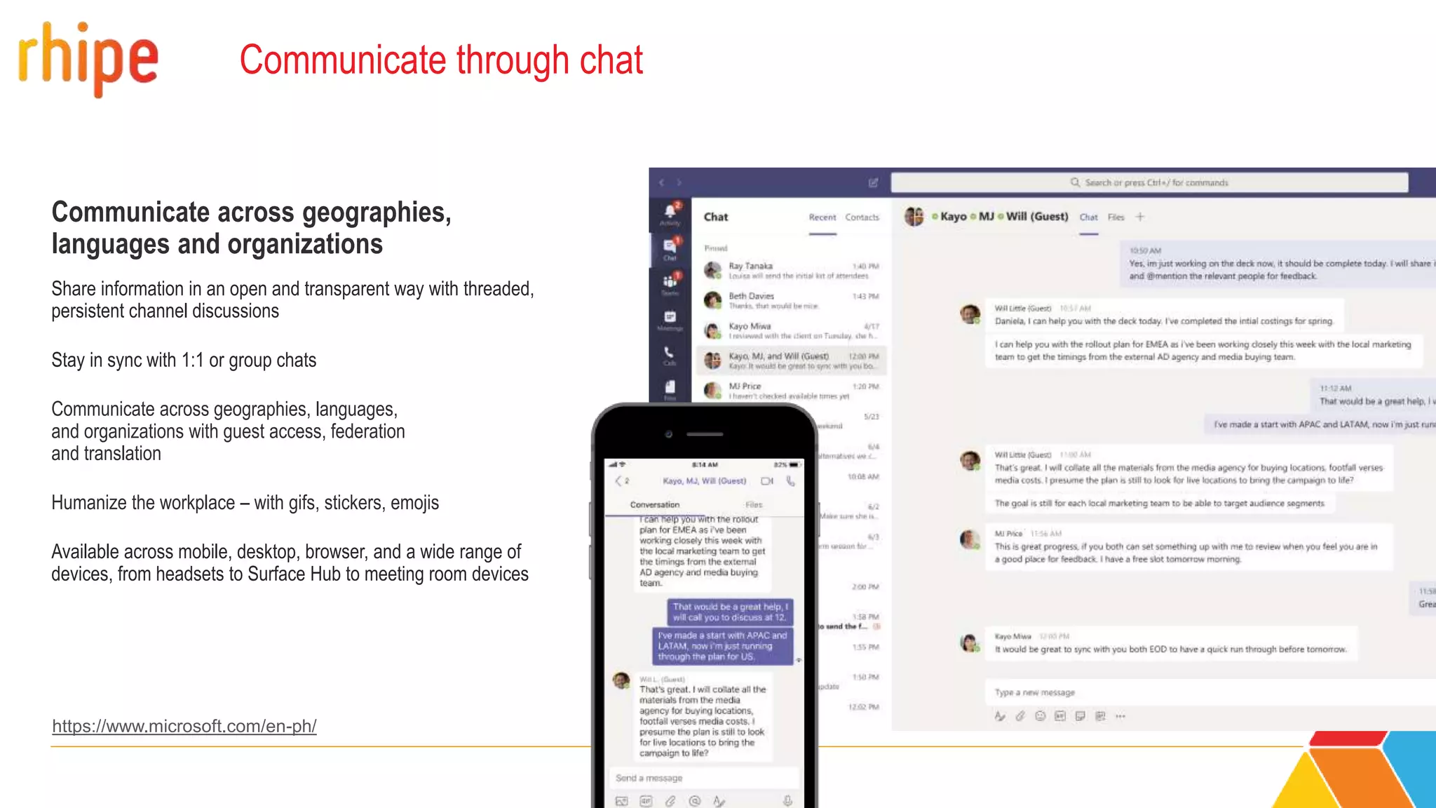 Communicate through chat
Communicate across geographies,
languages and organizations
Share information in an open and transparent way with threaded,
persistent channel discussions
Stay in sync with 1:1 or group chats
Communicate across geographies, languages,
and organizations with guest access, federation
and translation
Humanize the workplace – with gifs, stickers, emojis
Available across mobile, desktop, browser, and a wide range of
devices, from headsets to Surface Hub to meeting room devices
https://www.microsoft.com/en-ph/
 