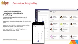 Communicate through calling
Connect with anyone through
Phone System, Calling Plans, or
Direct Routing
Provide software, service and phone lines for each user with
Microsoft Calling Plans
Keep your voice trunks and configure as needed with Microsoft Direct
Routing
Leverage key calling features incl. consultative transfer, voicemail,
delegation, Auto Attendant, & call quality reporting
Future support for Call Park, Group Call Pickup, Shared Line
Appearance, & Location-Based Routing
15551234567
https://www.microsoft.com/en-ph/
 