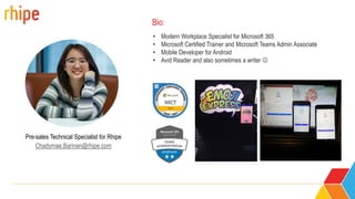 Pre-sales Technical Specialist for Rhipe
Chadymae.Barinan@rhipe.com
• Modern Workplace Specialist for Microsoft 365
• Microsoft Certified Trainer and Microsoft Teams Admin Associate
• Mobile Developer for Android
• Avid Reader and also sometimes a writer 
Bio:
 