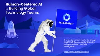 Human-Centered AI
for Building Global
Technology Teams
https://www.teamstation.dev/
Our fundamental mission to disrupt
the IT Staff Augmentation industry
using proprietary Artificial
Intelligence.
 