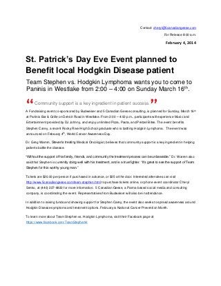 Contact: cheryl@5canadiangeese.com
For Release 8:00 a.m.

February 4, 2014

St. Patrick’s Day Eve Event planned to
Benefit local Hodgkin Disease patient
Team Stephen vs. Hodgkin Lymphoma wants you to come to
Paninis in Westlake from 2:00 – 4:00 on Sunday March 16th.
Community support is a key ingredient in patient success.
A Fundraising event co-sponsored by Budweiser and 5 Canadian Geese consulting, is planned for Sunday, March 16th
at Paninis Bar & Grille on Detroit Road in Westlake. From 2:00 – 4:00 p.m., participants will experience Music and
Entertainment provided by DJ Johnny, and enjoy unlimited Pizza, Pasta, and Pretzel Bites. The event benefits
Stephen Carey, a recent Rocky River High School graduate who is battling Hodgkin Lymphoma. The event was
announced on February 4th, World Cancer Awareness Day.
Dr. Greg Warren, Steven’s treating Medical Oncologist, believes that community support is a key ingredient in helping
patients battle the disease.
“Without the support of his family, friends, and community the treatment process can be unbearable.” Dr. Warren also
said that Stephen is currently doing well with his treatment, and is a true fighter. “It’s great to see the support of Team
Stephen for this worthy young man.”
Tickets are $20.00 per person if purchased in advance, or $25 at the door. Interested attendees can visit
http://www.5canadiangeese.com/team-stephen.html to purchase tickets online, or phone event coordinator Cheryl
Senko, at (440) 227-8820 for more information. 5 Canadian Geese, a Parma based social media and consulting
company, is coordinating the event. Representatives from Budweiser will also be in attendance.
In addition to raising funds and showing support for Stephen Carey, the event also seeks to spread awareness around
Hodgkin Disease symptoms and treatment options. February is National Cancer Prevention Month.
To learn more about Team Stephen vs. Hodgkin Lymphoma, visit their Facebook page at
https://www.facebook.com/TeamStephenH

 