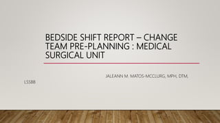 BEDSIDE SHIFT REPORT – CHANGE
TEAM PRE-PLANNING : MEDICAL
SURGICAL UNIT
JALEANN M. MATOS-MCCLURG, MPH, DTM,
LSSBB
 
