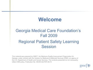Welcome

     Georgia Medical Care Foundation’s
                 Fall 2009
      Regional Patient Safety Learning
                 Session

This material was prepared by GMCF, the Medicare Quality Improvement Organization for
Georgia, under contract with the Centers for Medicare & Medicaid Services (CMS), an agency of
the U.S. Department of Health and Human Services. The contents presented do not necessarily
reflect CMS policy. Publication No. 9SOW-GA-PSF-09-74
 