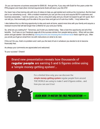 Or you can become a business associate for $595.00. And get this, if you stay with Dubli for five years under the
PPA program and meet other minimal requirements Dubli will return your $2,475!!
Our team has a free training site with tons of videos to help you get started and continue the momentum. But the best
part is our advertising co-op. With a modest investment you can join the co-op and acquire BOTH customers and
business associates. I want to caution you, this is a long term play and you should not expect to get rich quick. But I
can tell you, that eventually you’ll be able to fire your boss and get out of rush-hour traffic. I truly believe this.
I also believe this is a life long opportunity to stay and work at home, spend more time with your family and acquire a
residual income that will last longer than a lifetime for your and your family.
So, what are you waiting for? Tomorrow, you’ll wish you started today. Take a look this opportunity and all of the
benefits. You’ll see on our Facebook page all of the success stories from people taking action. When will you take
action and get started Get enrolled by clicking this link and choosing the enrollment level that’s right for you. After
you enroll you’ll get an email from me with instructions on what to do next.
If this isn’t for you, that’s no problem and I wish you the best of luck in whatever you decide to do to become
financially free.
As always your comments are appreciated and welcomed.
To your success! Cheers!
 