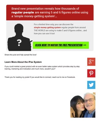 Share this post and help spread the love!
Learn More About the iPas System
If you could market a great product with an even better sales system which provides step by step
training, mentoring and motivation and much more, wouldn't you?
Thank you for reading my posts! If you would like to connect, reach out to me on Facebook.
 