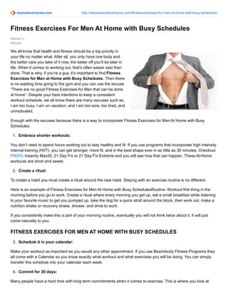 teamsteverhyner.com http://www.teamsteverhyner.com/fitness-exercises-for-men-at-home-with-busy-schedules/
Steven L.
Rhyner
Fitness Exercises For Men At Home with Busy Schedules
We all know that health and fitness should be a top priority in
your life no matter what. After all, you only have one body and
the better care you take of it now, the better off you‘ll be later in
life. When it comes to working out, that’s often easier said than
done. That is why, if you’re a guy, it’s important to find Fitness
Exercises for Men at Home with Busy Schedules. Then there
is no wasting time going to the gym and you can use the excuse
“There are no good Fitness Exercises for Men that can be done
at home”. Despite your best intentions to keep a consistent
workout schedule, we all know there are many excuses such as,
I am too busy, I am on vacation, and I am too sore, too tired, and
unmotivated.
Enough with the excuses because there is a way to incorporate Fitness Exercises for Men At Home with Busy
Schedules.
1. Embrace shorter workouts:
You don’t need to spend hours working out to stay healthy and fit. If you use programs that incorporate high intensity
interval training (HIIT), you can get stronger, more fit, and in the best shape ever in as little as 30 minutes. Checkout
P90X3, Insanity Max30, 21 Day Fix or 21 Day Fix Extreme and you will see how that can happen. These At-Home
workouts are short and sweet.
2. Create a ritual:
To create a habit you must create a ritual around the new habit. Staying with an exercise routine is no different.
Here is an example of Fitness Exercises for Men At Home with Busy SchedulesRoutine: Workout first thing in the
morning before you go to work. Create a ritual where every morning you get up, eat a small breakfast while listening
to your favorite music to get you pumped up, take the dog for a quick stroll around the block, then work out, make a
nutrition shake or recovery shake, shower, and drive to work.
If you consistently make this a part of your morning routine, eventually you will not think twice about it. It will just
come naturally to you.
FITNESS EXERCISES FOR MEN AT HOME WITH BUSY SCHEDULES
3. Schedule it in your calendar:
Make your workout as important as you would any other appointment. If you use Beachbody Fitness Programs they
all come with a Calendar so you know exactly what workout and what exercises you will be doing. You can simply
transfer this schedule into your calendar each week.
4. Commit for 30 days:
Many people have a hard time with long term commitments when it comes to exercise. This is where you look at
 