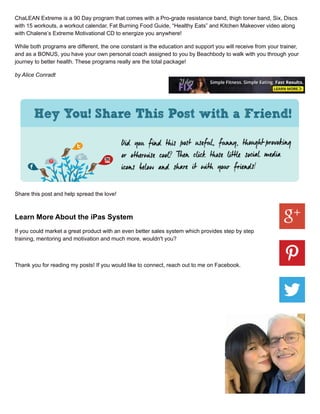 ChaLEAN Extreme is a 90 Day program that comes with a Pro-grade resistance band, thigh toner band, Six, Discs
with 15 workouts, a workout calendar, Fat Burning Food Guide, “Healthy Eats” and Kitchen Makeover video along
with Chalene’s Extreme Motivational CD to energize you anywhere!
While both programs are different, the one constant is the education and support you will receive from your trainer,
and as a BONUS, you have your own personal coach assigned to you by Beachbody to walk with you through your
journey to better health. These programs really are the total package!
by Alice Conradt
Share this post and help spread the love!
Learn More About the iPas System
If you could market a great product with an even better sales system which provides step by step
training, mentoring and motivation and much more, wouldn't you?
Thank you for reading my posts! If you would like to connect, reach out to me on Facebook.
 