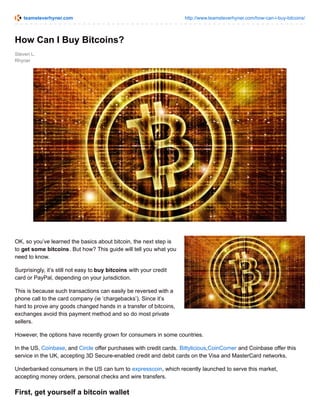 teamsteverhyner.com http://www.teamsteverhyner.com/how-can-i-buy-bitcoins/
Steven L.
Rhyner
How Can I Buy Bitcoins?
OK, so you’ve learned the basics about bitcoin, the next step is
to get some bitcoins. But how? This guide will tell you what you
need to know.
Surprisingly, it’s still not easy to buy bitcoins with your credit
card or PayPal, depending on your jurisdiction.
This is because such transactions can easily be reversed with a
phone call to the card company (ie ‘chargebacks’). Since it’s
hard to prove any goods changed hands in a transfer of bitcoins,
exchanges avoid this payment method and so do most private
sellers.
However, the options have recently grown for consumers in some countries.
In the US, Coinbase, and Circle offer purchases with credit cards. Bittylicious,CoinCorner and Coinbase offer this
service in the UK, accepting 3D Secure-enabled credit and debit cards on the Visa and MasterCard networks.
Underbanked consumers in the US can turn to expresscoin, which recently launched to serve this market,
accepting money orders, personal checks and wire transfers.
First, get yourself a bitcoin wallet
 