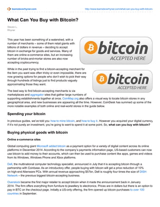 teamsteverhyner.com http://www.teamsteverhyner.com/what-can-you-buy-with-bitcoin/
Steven L.
Rhyner
What Can You Buy with Bitcoin?
This year has been something of a watershed, with a
number of merchants – some of them retail giants with
billions of dollars in revenue – deciding to accept
bitcoin in exchange for goods and services. Many of
them are online e-commerce sites, but an increasing
number of bricks-and-mortar stores are also now
accepting cryptocurrency.
While in the past trying to find a bitcoin-accepting merchant for
the item you want was often tricky or even impossible, there are
now growing options for people who don’t wish to pick their way
through hundreds of listings just to find products vaguely
approximating those they want.
The best way to find bitcoin-accepting merchants is via
marketplaces and aggregator sites that gather large numbers of
supporting establishments together at once. CoinMap.org also offers a visual way to locate bitcoin stores in any
geographical area, and new businesses are appearing all the time. However, CoinDesk has summed up some of the
more notable examples of both online and real-world stores in the guide below.
Spending your bitcoin
In previous guides, we’ve told you how to mine bitcoin, and how to buy it. However you acquired your digital currency,
if it’s not purely an investment, you’re going to want to spend it at some point. So, what can you buy with bitcoin?
Buying physical goods with bitcoin
Online e-commerce sites
Global computing giant Microsoft added bitcoin as a payment option for a variety of digital content across its online
platforms in December 2014. According to the company’s payments information page, US-based customers can now
use bitcoin to add money to their accounts, which can then be used to purchase content like apps, games and videos
from its Windows, Windows Phone and Xbox platforms.
Dell, the multinational computer technology specialist, announced in July that it is accepting bitcoin through a
partnership with Coinbase. As an introductory offer, people buying with bitcoin will get a price reduction of 10%
on high-end Alienware PCs. With annual revenue approaching $57bn, Dell is roughly four times the size of DISH
Network – the previous biggest bitcoin-accepting business.
Overstock became the first major retailer to accept bitcoin when it made the announcement back in January
2014. The firm offers everything from furniture to jewellery to electronics. Prices are in dollars but there is an option to
pay in BTC on the checkout page. Initially a US-only offering, the firm opened up bitcoin purchases to over 100
countries in September.
 