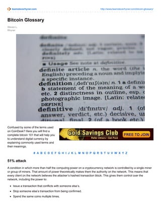 teamsteverhyner.com http://www.teamsteverhyner.com/bitcoin-glossary/
Steven L.
Rhyner
Bitcoin Glossary
Confused by some of the terms used
on CoinDesk? Here you will find a
complete bitcoin 101 that will help you
to understand digital currency by
explaining commonly used terms and
their meanings.
# A B C D E F G H I J K L M N O P Q R S T U V W X Y Z
51% attack
A condition in which more than half the computing power on a cryptocurrency network is controlled by a single miner
or group of miners. That amount of power theoretically makes them the authority on the network. This means that
every client on the network believes the attacker’s hashed transaction block. This gives them control over the
network, including the power to:
Issue a transaction that conflicts with someone else’s.
Stop someone else’s transaction from being confirmed.
Spend the same coins multiple times.
 