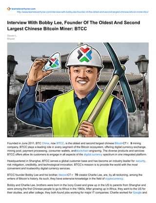 teamsteverhyner.com
http://www.teamsteverhyner.com/interview-with-bobby-lee-founder-of-the-oldest-and-second-largest-chinese-bitcoin-miner-btcc/
Steven L.
Rhyner
Interview With Bobby Lee, Founder Of The Oldest And Second
Largest Chinese Bitcoin Miner: BTCC
Founded in June 2011, BTC China, now BTCC, is the oldest and second largest chinese BitcoinCT r: 8 mining
company. BTCC plays a leading role in every segment of the Bitcoin ecosystem, offering digital currency exchange,
mining pool, payment processing, consumer wallets, andblockchain engraving. The diverse products and services
BTCC offers allow its customers to engage in all aspects of the digital currency spectrum in one integrated platform.
Headquartered in Shanghai, BTCC serves a global customer base and has become an industry leader for security,
risk mitigation, credibility, and technological innovation. BTCC’s mission is to provide the world with the most
convenient and trustworthy digital currency services.
BTCC founder Bobby Lee and his brother, litecoinCT r: 70 creator Charlie Lee, are, by all reckoning, among the
writers of Bitcoin’s history. As such, they have extensive knowledge in the field of cryptocurrency.
Bobby and Charlie Lee, brothers were born in the Ivory Coast and grew up in the US to parents from Shanghai and
were among the first Chinese people to go to Africa in the 1960s. After growing up in Africa, they went to the US for
their studies, and after college, they both found jobs working for major IT companies: Charlie worked for Google and
 